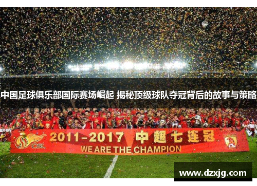 中国足球俱乐部国际赛场崛起 揭秘顶级球队夺冠背后的故事与策略