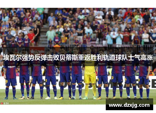 埃瓦尔强势反弹击败贝蒂斯重返胜利轨道球队士气高涨