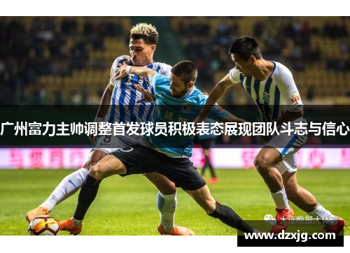 广州富力主帅调整首发球员积极表态展现团队斗志与信心