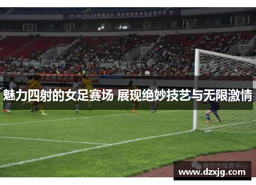 魅力四射的女足赛场 展现绝妙技艺与无限激情
