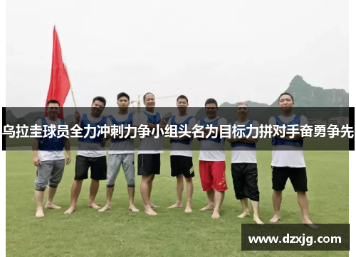 乌拉圭球员全力冲刺力争小组头名为目标力拼对手奋勇争先
