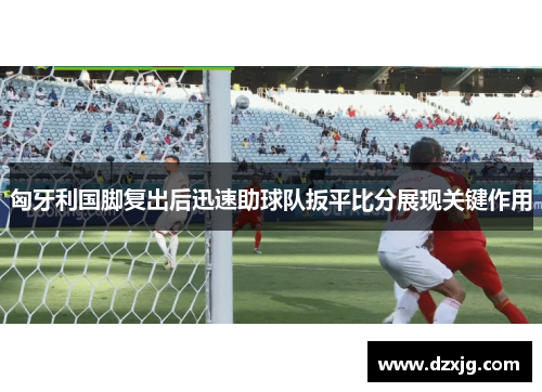 匈牙利国脚复出后迅速助球队扳平比分展现关键作用