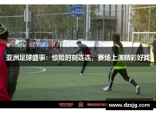 亚洲足球盛事：惊险时刻连连，赛场上演精彩好戏